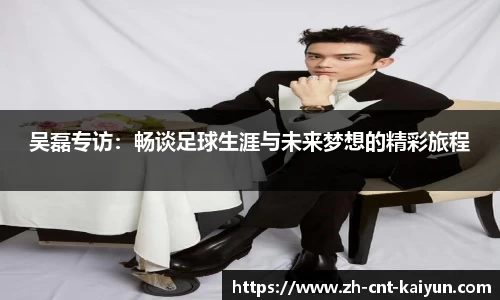 吴磊专访：畅谈足球生涯与未来梦想的精彩旅程